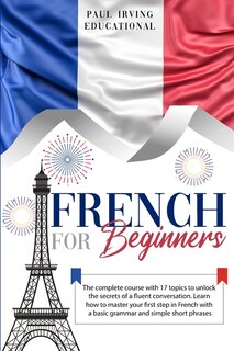 French For Beginners: The Complete Course With 17 Topics To Unlock The Secrets Of A Fluent Conversation. Learn How To Mas