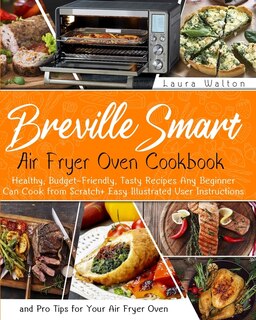 Breville Smart Air Fryer Oven Cookbook: Healthy, Budget-friendly, Tasty Recipes Any Beginner Can Cook From Scratch + Easy Illustrated User