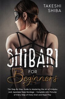 Shibari For Beginners: Beginner's Guide To Mastering The Art Of Kinbaku And Japanese Rope Bondage - Complete With Pictures