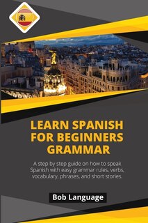 Learn Spanish For Beginners -grammar: A Step By Step Guide On How To Speak Spanish With Easy Grammar Rules, Verbs, Vocabulary, Phrases An