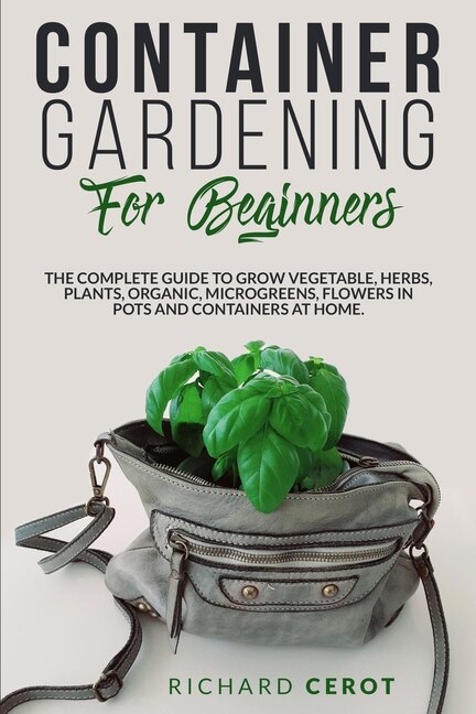 Container Gardening For Beginners: The Complete Guide To Grow Vegetable, Herbs, Plants, Organic, Microgreens, Flowers In Pots And Cont