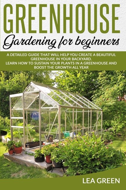 Greenhouse Gardening For Beginners: A Detailed Guide That Will Help You Create A Beautiful Greenhouse In Your Backyard. Learn How To Su