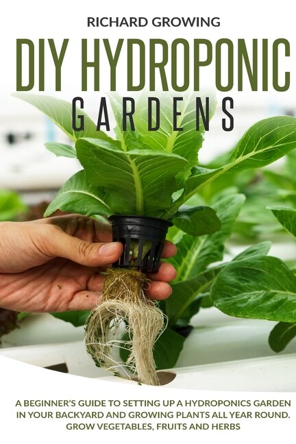 Diy Hydroponic Gardens: A Beginner's Guide To Setting Up A Hydroponics Garden In Your Backyard And Growing Plants All Year