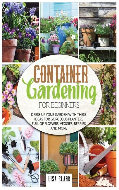 Container Gardening For Beginners: Dress Up Your Garden With These Ideas For Gorgeous Planters Full Of Flowers, Veggies, Berries And M