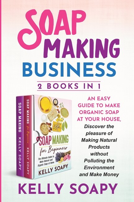 Soap Making Business (2 Books In 1): An Easy Guide To Make Organic Soap At Your House, Discover The Pleasure Of Making Natural Products