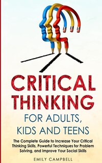 Critical Thinking For Adults, Kids And Teens: The Complete Guide To Increase Your Critical Thinking Skills, Powerful Techniques For Problem Solvi