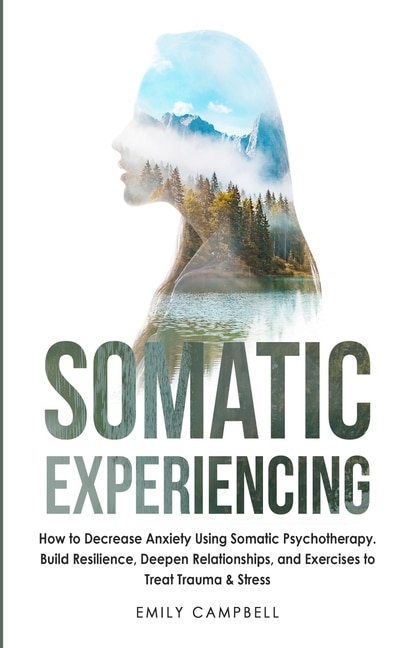 Somatic Experiencing: How To Decrease Anxiety Using Somatic Psychotherapy. Build Resilience, Deepen Relationships, And Ex