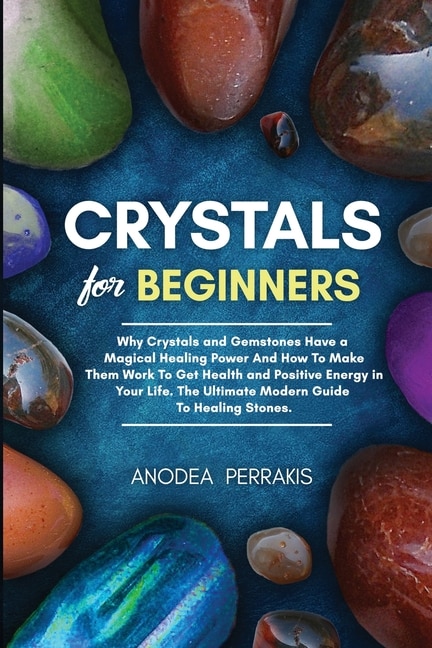 Crystals For Beginners: Why Crystals And Gemstones Have A Magical Healing Power And How To Make Them Work To Get Health And