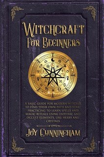 Witchcraft For Beginners: A Basic Guide For Modern Witches To Find Their Own Path And Start Practicing To Learn Spells And Ma