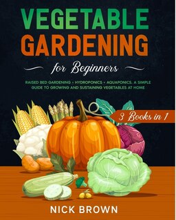 Vegetable Gardening For Beginners 3 Books In 1: Raised Bed Gardening ] Hydroponics + Aquaponics. A Simple Guide To Growing And Sustaining Vegetable