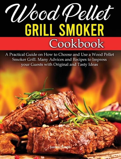 Wood Pellet Grill Smoker Cookbook: A Practical Guide On How To Choose And Use A Wood Pellet Smoker Grill. Many Advices And Recipes To