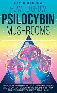 How To Grow Psilocybin Mushrooms: A Practical And Essential Guide On The Knowledge And Safe Use Of Psilocybin Mushrooms, Their Main E