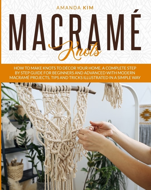 Macramé Knots: How To Make Knots To Décor Your Home. A Complete Step By Step Guide For Beginners And Advanced With