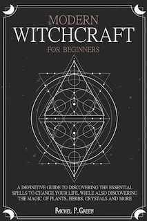 Modern Witchcraft For Beginners: A Definitive Guide To Discovering The Essential Spells To Change Your Life, While Also Discovering