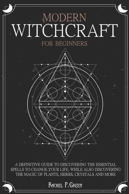 Modern Witchcraft For Beginners: A Definitive Guide To Discovering The Essential Spells To Change Your Life, While Also Discovering