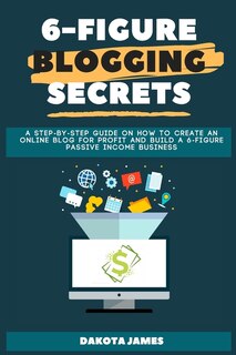 6-figure Blogging Secrets: A Step-by-step Guide On How To Create An Online Blog For Profit And Build A 6-figure Passive Income