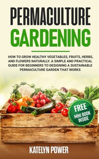 Permaculture Gardening: How To Grow Healthy Vegetables, Fruits, Herbs, And Flowers Naturally. A Simple And Practical Guide