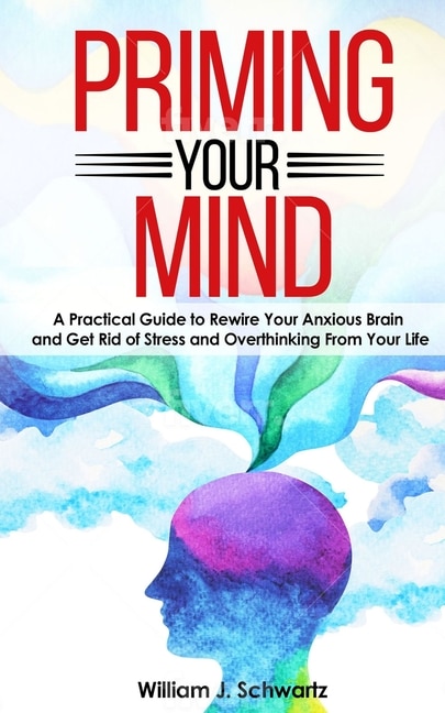 Priming Your Mind: A Practical Guide To Rewire Your Anxious Brain And Get Rid Of Stress And Overthinking From Your Life