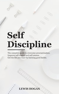 Self Discipline: The Complete Guide to Overcome Procrastination. Improve Self Control and Self Esteem. Get the Life You Want Learning Good Habits.