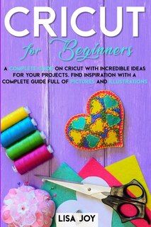 Cricut Book For Beginners: A Complete Guide On Cricut With Incredible Ideas For Your Projects. Find Inspiration With A Complet