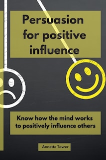 Persuasion For Positive Influence: Know How The Mind Works To Positively Influence Others