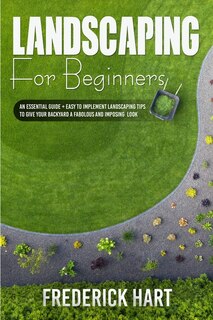Landscaping For Beginners: An Essential Guide + Easy To Implement Landscaping Tips To Give Your Backyard A Fabulous And Imposi