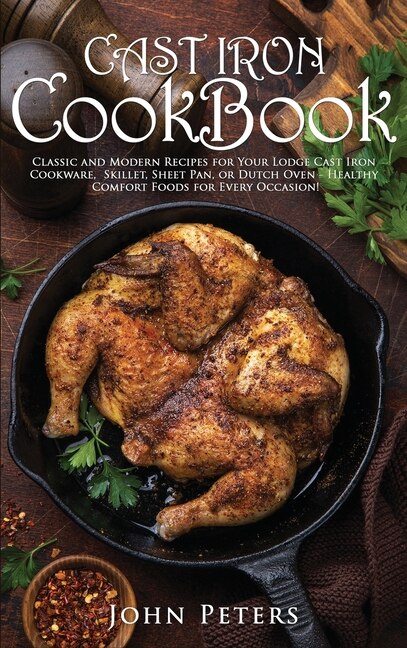 Cast Iron Cookbook: Classic And Modern Recipes For Your Lodge Cast Iron Cookware, Skillet, Sheet Pan, Or Dutch Oven - H