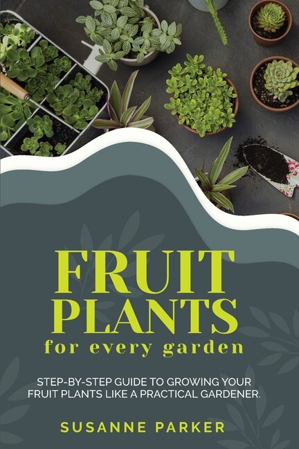 Fruit Plants For Every Garden: Step-by-step Guide To Growing Your Fruit Plants Like A Practical Gardener.