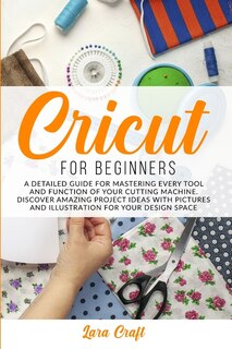 Cricut For Beginners: A Detailed Guide For Mastering Every Tool And Function Of Your Cutting Machine. Discover Amazing Pr