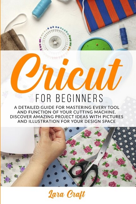 Cricut For Beginners: A Detailed Guide For Mastering Every Tool And Function Of Your Cutting Machine. Discover Amazing Pr