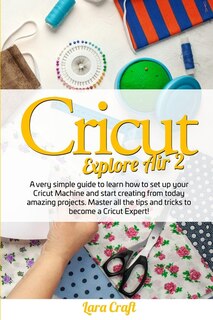 Cricut Explore Air 2: A Very Simple Guide To Learn How To Set Up Your Cricut Machine And Start Creating From Today Amazin