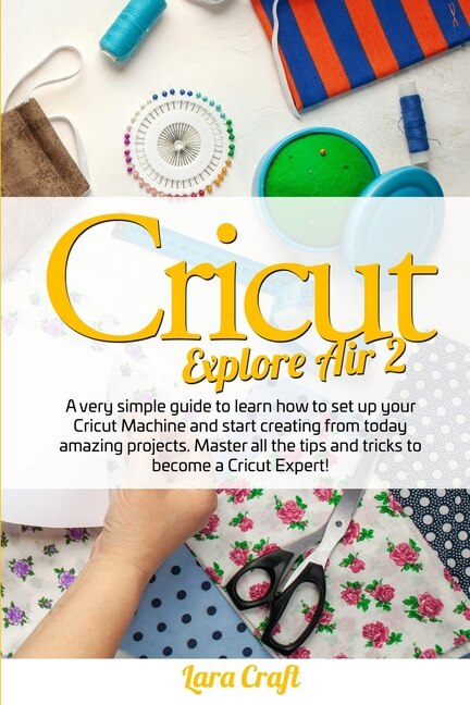 Cricut Explore Air 2: A Very Simple Guide To Learn How To Set Up Your Cricut Machine And Start Creating From Today Amazin