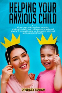 Helping Your Anxious Child: All You Need To Know About Parenting Strategies To Help Your Child Overcome Fears And Anxiety. A Co