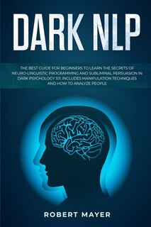Dark Nlp: The Best Guide For Beginners To Learn The Secrets Of Neuro-linguistic Programming And Subliminal Pe