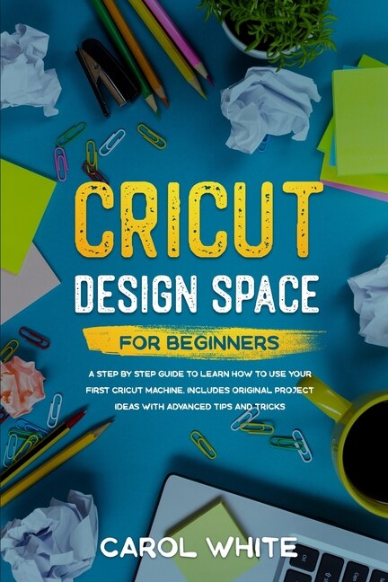 Cricut Design Space For Beginners: A Step By Step Guide To Learn How To Use Your First Cricut Machine. Includes Original Project Ideas