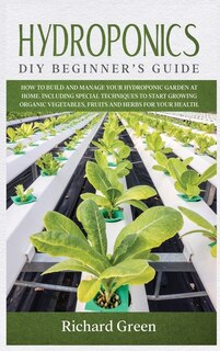 Hydroponics: Diy Beginner's Guide. How To Build And Manage Your Hydroponic Garden At Home. Including Special Tec