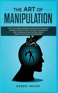 The Art Of Manipulation: How To Influence Human Behavior In Relationships By Learning The Most Covert And Empath Techniques
