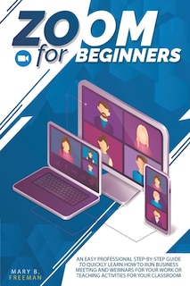 Zoom For Beginners: An Easy Professional Step-by-step Guide To Quickly Learn How To Run Business Meeting And Webinars F