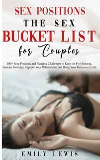 Sex Positions For Couples: The Sex Bucket List. 100+ Sexy Positions And Naughty Challenges To Keep The Fire Burning, Increase