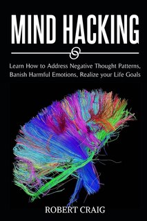 Mind Hacking: Learn How To Address Negative Thought Patterns, Banish Harmful Emotions, Realize Your Life Goals