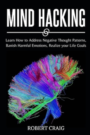 Mind Hacking: Learn How To Address Negative Thought Patterns, Banish Harmful Emotions, Realize Your Life Goals