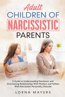 Adult Children Of Narcissistic Parents: A Guide To Understanding Narcissism And Overcoming Relationships With Mothers And Fathers With Narc