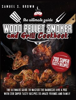 Wood Pellet Smoker And Grill Cookbook: The Ultimate Guide To Master The Barbecue Like A Pro With 200 Super Tasty Recipes To Amaze Friends