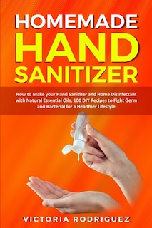 Homemade Hand Sanitizer: How To Make Your Hand Sanitizer And Home Disinfectant With Natural Essential Oils. 100 Recipes Diy