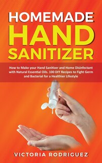 Homemade Hand Sanitizer: How To Make Your Hand Sanitizer And Home Disinfectant With Natural Essential Oils. 100 Recipes Diy