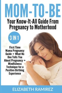 Mom-to-be. Your Know-it-all Guide From Pregnancy To Motherhood.: 3 In 1: First Time Mama Pregnancy Guide + What No One Tells You About Pregnancy + Mindfulness Techn