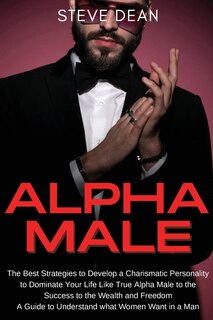Alpha Male: The Best Strategies To Develop A Charismatic Personality To Dominate Your Life Like A True Alpha Ma