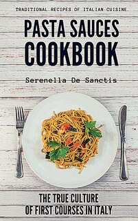 Pasta Sauces Cookbook: Traditional Recipes Of Italian Cuisine. Deep Travels Through The True Culture Of First Courses In I