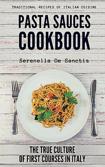 Pasta Sauces Cookbook: Traditional Recipes Of Italian Cuisine. Deep Travels Through The True Culture Of First Courses In I