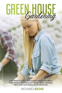 Greenhouse Gardening: A Beginner's Guide To Building And Designing A Zero-energy Greenhouse For Growing Organic Fruit And